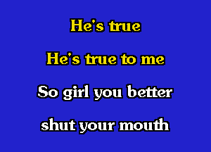 He's n'ue
He's true to me

80 girl you better

shut your mouth