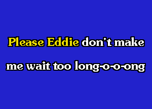 Please Eddie don't make

me wait too long-o-o-ong