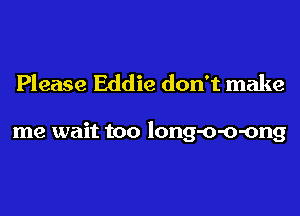 Please Eddie don't make

me wait too long-o-o-ong