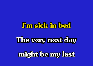 I'm sick in bed

The very next day

might be my last