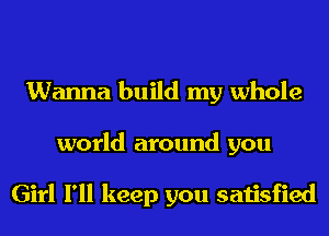 Wanna build my whole
world around you

Girl I'll keep you satisfied