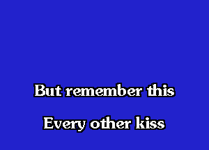 But remember this

Every other kiss