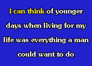 I can think of younger
days when living for my
life was everything a man

could want to do