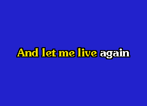 And let me live again