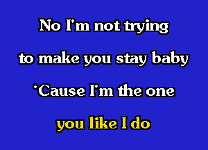 No I'm not trying

to make you stay baby

'Cause I'm the one

you like I do