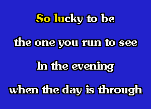 So lucky to be
the one you run to see
In the evening

when the day is through