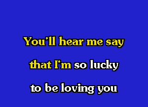 You'll hear me say

that I'm so lucky

to be loving you