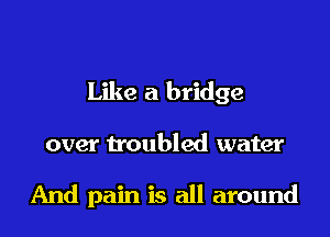Like a bridge

over troubled water

And pain is all around
