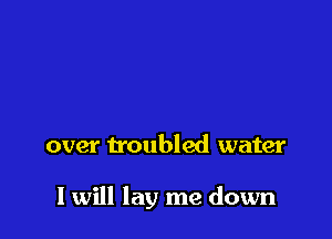 over troubled water

I will lay me down