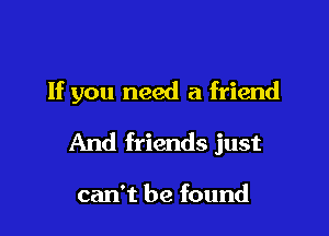 If you need a friend

And friends just

can't be found