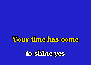 Your time has come

to shine yes