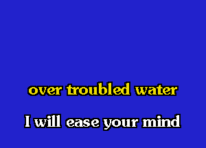 over troubled water

I will ease your mind