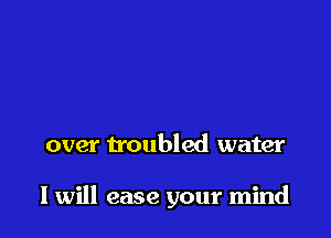 over troubled water

I will ease your mind