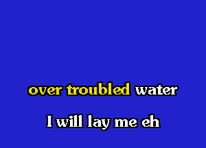 over troubled water

I will lay me eh