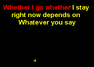 Whether I go whether I stay
right now depends on
Whatever you say