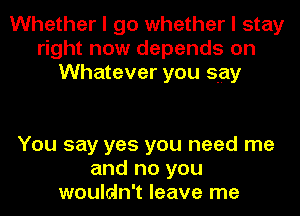 Whether I go whether I stay
right now depends on
Whatever you say

You say yes you need me
and no you
wouldn't leave me