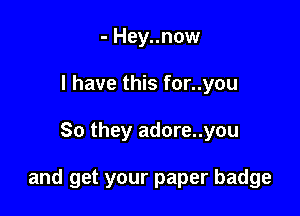 - Hey..now
l have this for..you

So they adore..you

and get your paper badge
