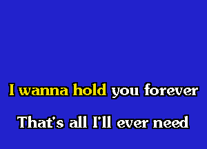 I wanna hold you forever

That's all I'll ever need