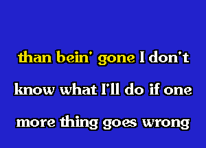 than bein' gone I don't
know what I'll do if one

more thing goes wrong