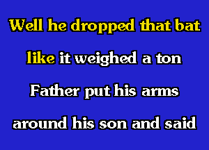 Well he dropped that bat
like it weighed a ton
Father put his arms

around his son and said