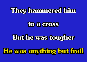 They hammered him
to a cross
But he was tougher

He was anything but frail