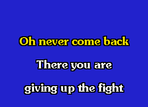 0h never come back

There you are

giving up the fight