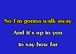 So I'm gonna walk away

And it's up to you

to say how far