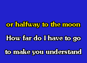 or halfway to the moon
How far do I have to go

to make you understand