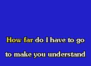 How far do I have to go

to make you understand