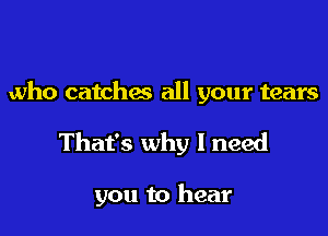 who catches all your tears

That's why I need

you to hear