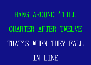 HANG AROUND , TILL
QUARTER AFTER TWELVE
THATS WHEN THEY FALL

IN LINE