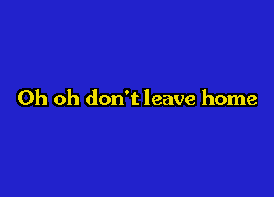 Oh oh don't leave home