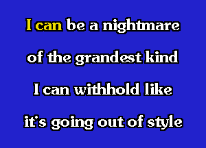 I can be a nightmare
of the grandest kind

I can withhold like

it's going out of style