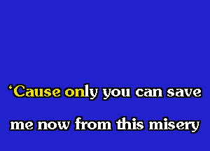 Cause only you can save

me now from this misery