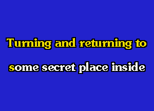 Turning and returning to

some secret place inside