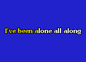 I've been alone all along