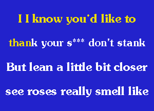 I I know you'd like to

thank your 9mm don't stank

But lean a little bit closer

see roses really smell like