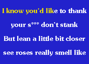 I know you'd like to thank
your s'm don't stank
But lean a little bit closer

see roses really smell like