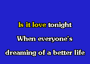 Is it love tonight
When everyone's

dreaming of a better life