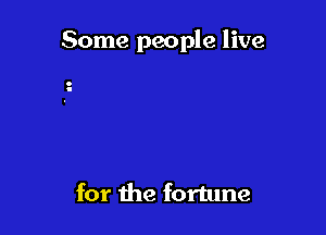 Some people live

for the fortune