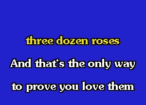 three dozen roses
And that's the only way

to prove you love them