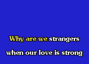 Why are we strangers

when our love is strong