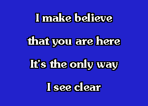 I make believe

that you are here

It's the only way

I see clear