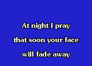 At night I pray

that soon your face

will fade away