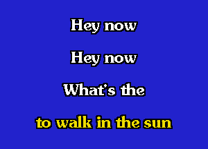 Hey now

Hey now

What's he

to walk in me sun