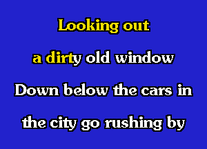 Looking out
a dirty old window
Down below the cars in

the city 90 rushing by