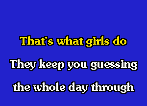 That's what girls do
They keep you guessing
the whole day through