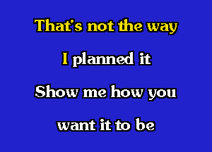 That's not me way

I planned it

Show me how you

want it to be