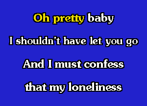 0h pretty baby
I shouldn't have let you go
And I must confess

that my loneliness