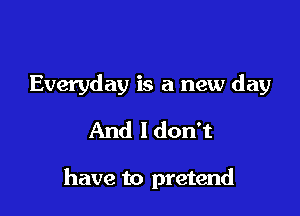 Everyday is a new day
And ldon't

have to pretend
